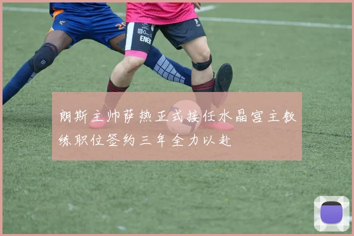 朗斯主帅萨热正式接任水晶宫主教练职位签约三年全力以赴