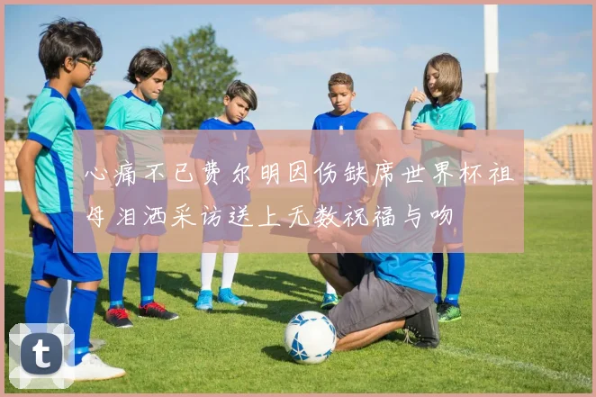 心痛不已费尔明因伤缺席世界杯祖母泪洒采访送上无数祝福与吻