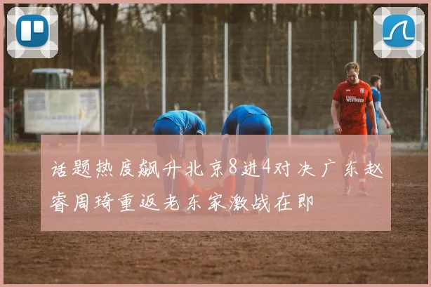 话题热度飙升北京8进4对决广东赵睿周琦重返老东家激战在即