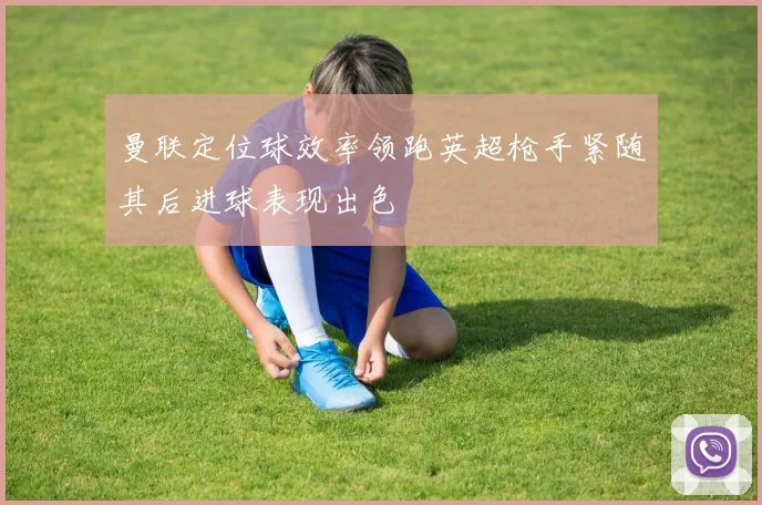曼联定位球效率领跑英超枪手紧随其后进球表现出色