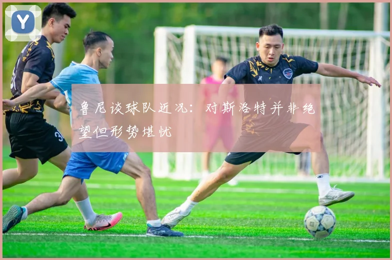 鲁尼谈球队近况：对斯洛特并非绝望但形势堪忧