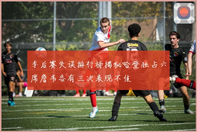 季后赛失误排行榜揭秘哈登独占六席詹韦各有三次表现不佳