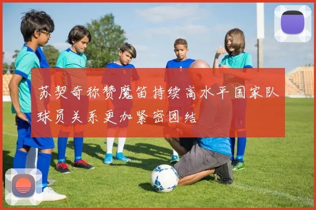 苏契奇称赞魔笛持续高水平国家队球员关系更加紧密团结