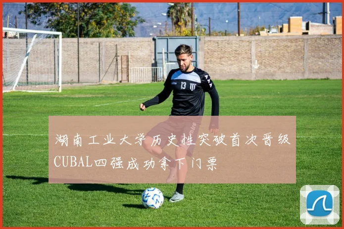 湖南工业大学历史性突破首次晋级CUBAL四强成功拿下门票