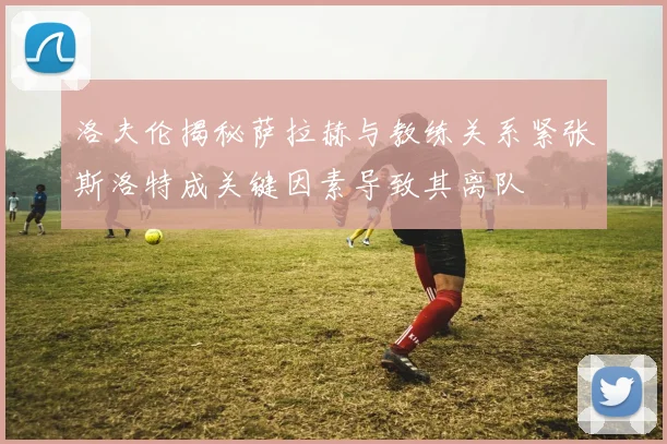 洛夫伦揭秘萨拉赫与教练关系紧张斯洛特成关键因素导致其离队