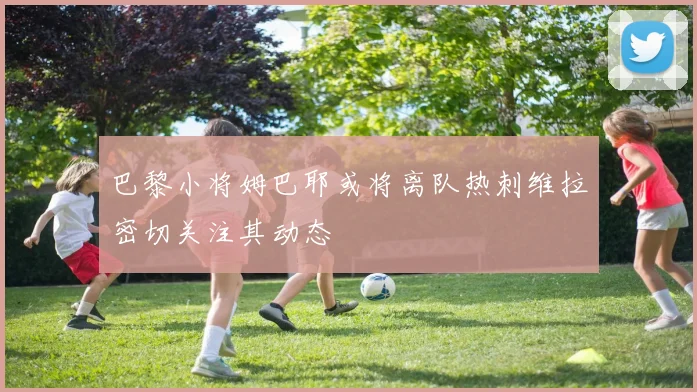 巴黎小将姆巴耶或将离队热刺维拉密切关注其动态